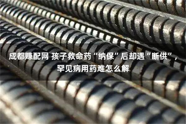 成都赚配网 孩子救命药“纳保”后却遇“断供”,罕见病用药难怎么解