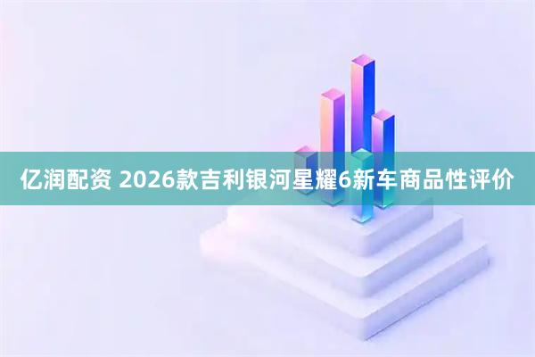 亿润配资 2026款吉利银河星耀6新车商品性评价