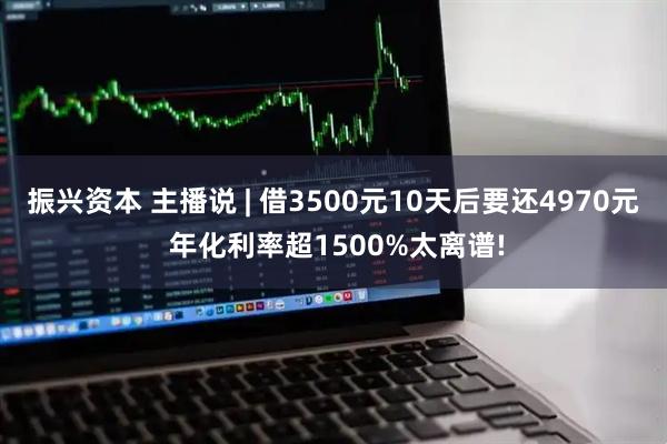 振兴资本 主播说 | 借3500元10天后要还4970元 年化利率超1500%太离谱!