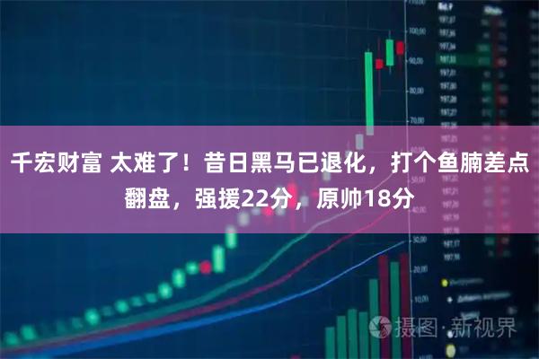 千宏财富 太难了！昔日黑马已退化，打个鱼腩差点翻盘，强援22分，原帅18分