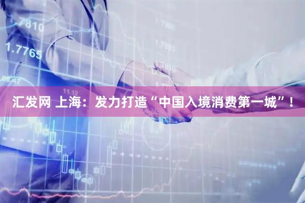汇发网 上海：发力打造“中国入境消费第一城”！