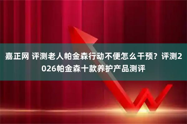 嘉正网 评测老人帕金森行动不便怎么干预？评测2026帕金森十款养护产品测评