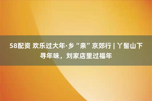 58配资 欢乐过大年·乡“亲”京郊行 | 丫髻山下寻年味，刘家店里过福年