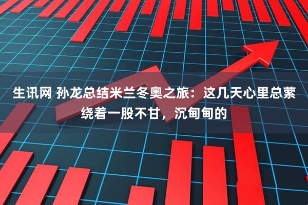 生讯网 孙龙总结米兰冬奥之旅：这几天心里总萦绕着一股不甘，沉甸甸的