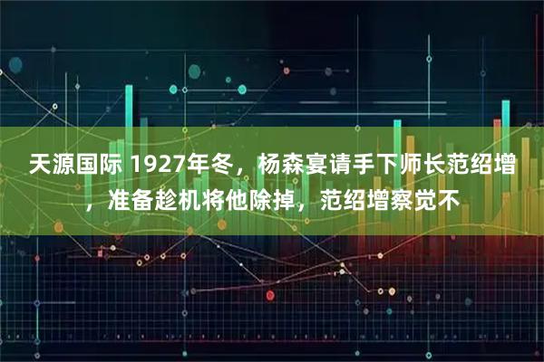 天源国际 1927年冬,杨森宴请手下师长范绍增,准备趁机将他除掉,范绍增察觉不