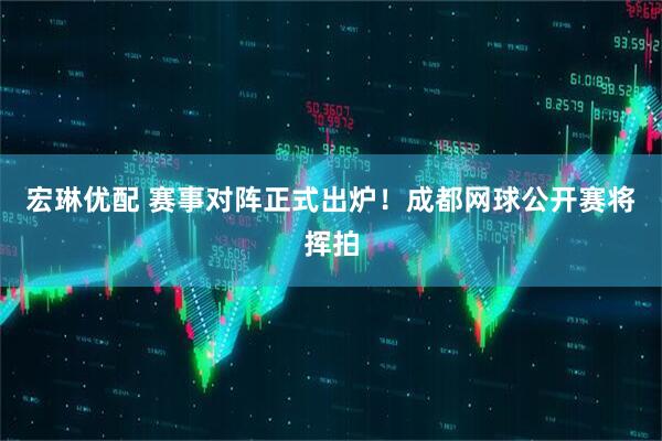 宏琳优配 赛事对阵正式出炉！成都网球公开赛将挥拍